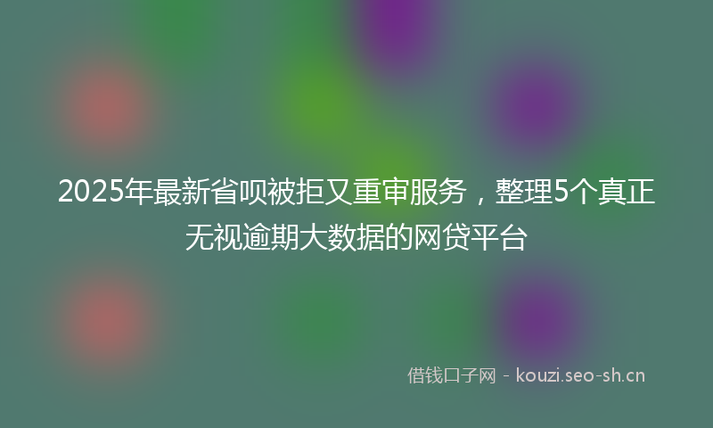 2025年最新省呗被拒又重审服务，整理5个真正无视逾期大数据的网贷平台