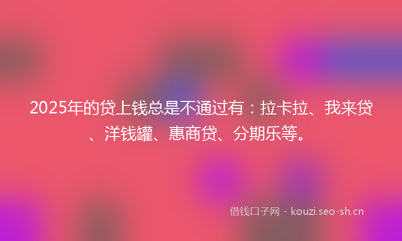 2025年的贷上钱总是不通过有：拉卡拉、我来贷、洋钱罐、惠商贷、分期乐等。