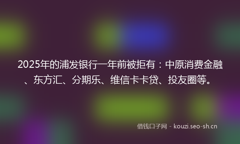 2025年的浦发银行一年前被拒有：中原消费金融、东方汇、分期乐、维信卡卡贷、投友圈等。