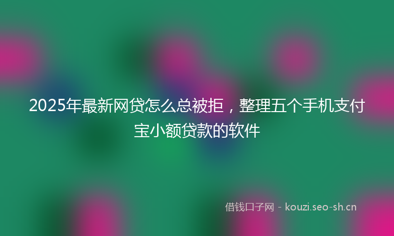2025年最新网贷怎么总被拒，整理五个手机支付宝小额贷款的软件