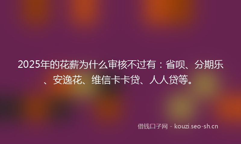 2025年的花薪为什么审核不过有：省呗、分期乐、安逸花、维信卡卡贷、人人贷等。
