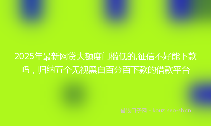 2025年最新网贷大额度门槛低的,征信不好能下款吗，归纳五个无视黑白百分百下款的借款平台