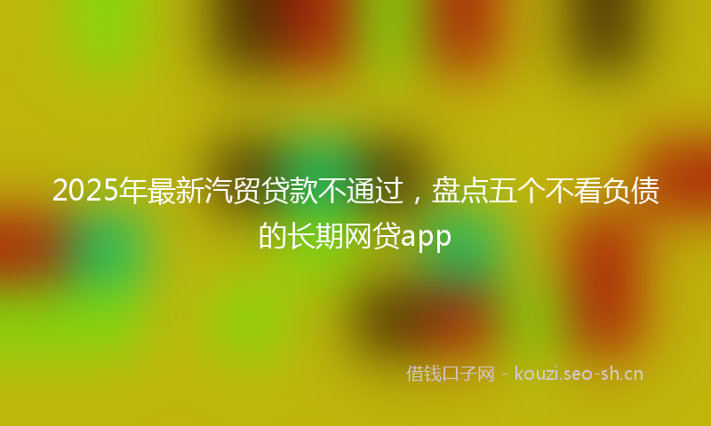 2025年最新汽贸贷款不通过，盘点五个不看负债的长期网贷app