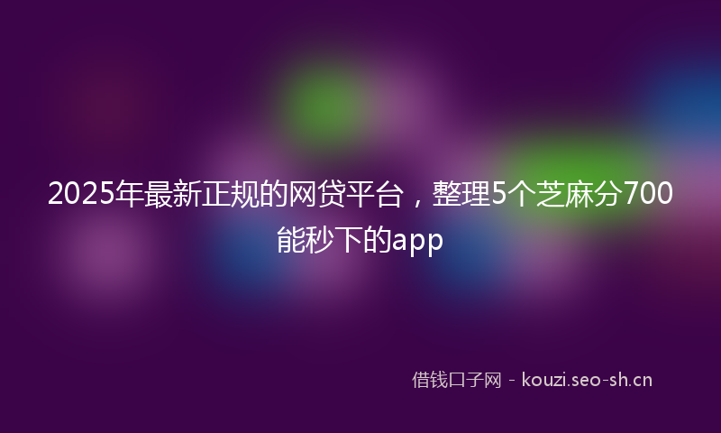 2025年最新正规的网贷平台，整理5个芝麻分700能秒下的app
