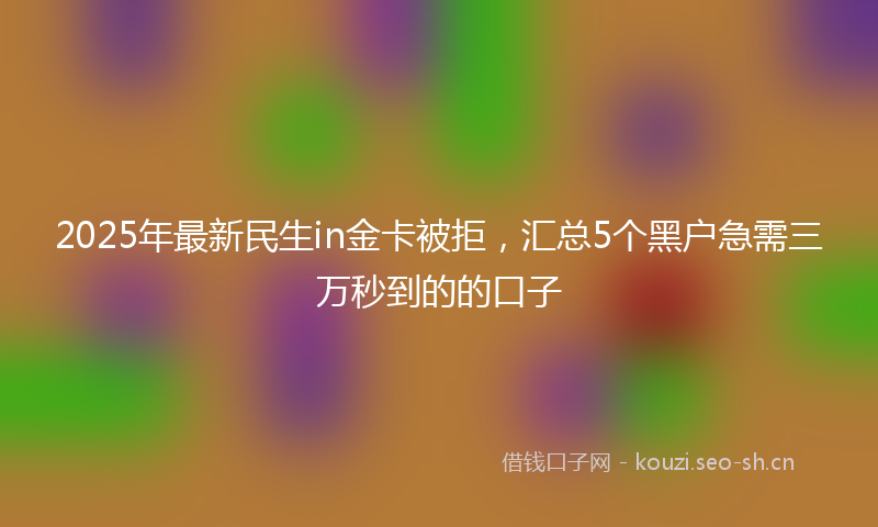 2025年最新民生in金卡被拒，汇总5个黑户急需三万秒到的的口子