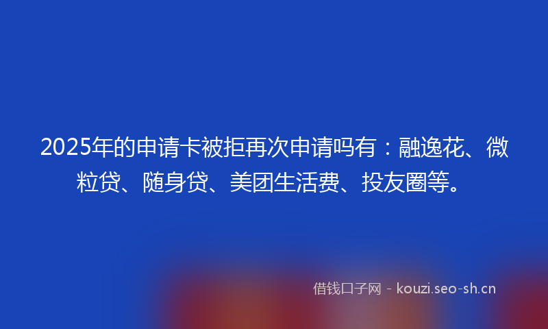 2025年的申请卡被拒再次申请吗有：融逸花、微粒贷、随身贷、美团生活费、投友圈等。