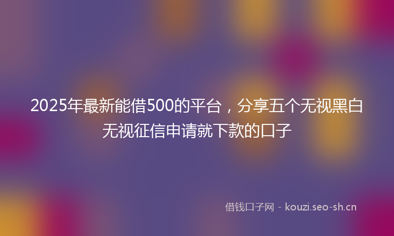 2025年最新能借500的平台，分享五个无视黑白无视征信申请就下款的口子