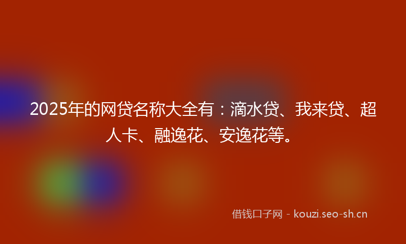 2025年的网贷名称大全有：滴水贷、我来贷、超人卡、融逸花、安逸花等。
