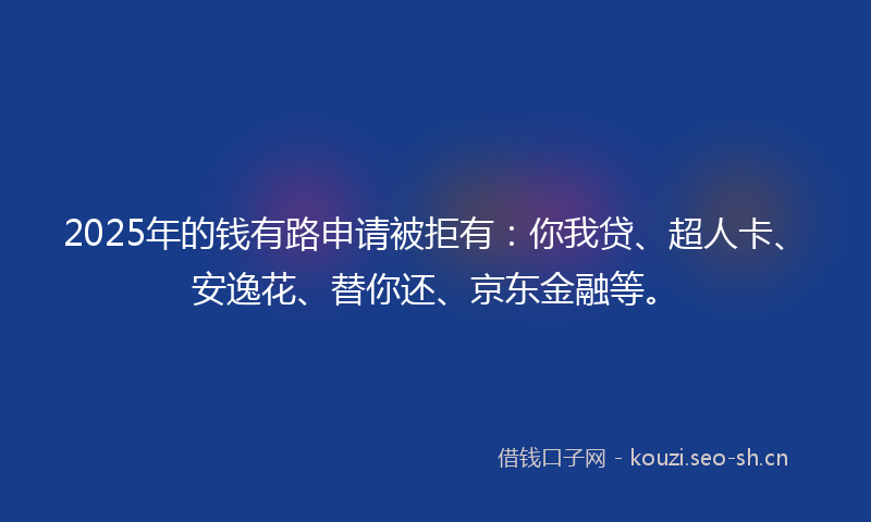 2025年的钱有路申请被拒有：你我贷、超人卡、安逸花、替你还、京东金融等。