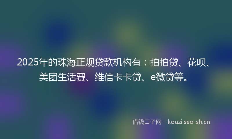 2025年的珠海正规贷款机构有：拍拍贷、花呗、美团生活费、维信卡卡贷、e微贷等。