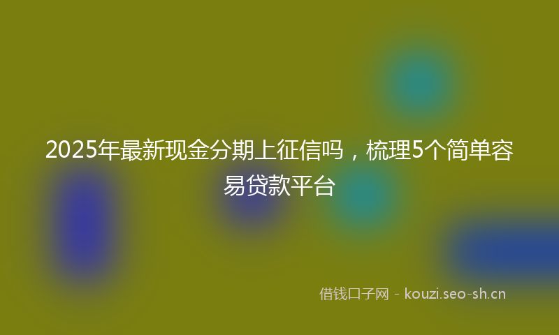 2025年最新现金分期上征信吗，梳理5个简单容易贷款平台