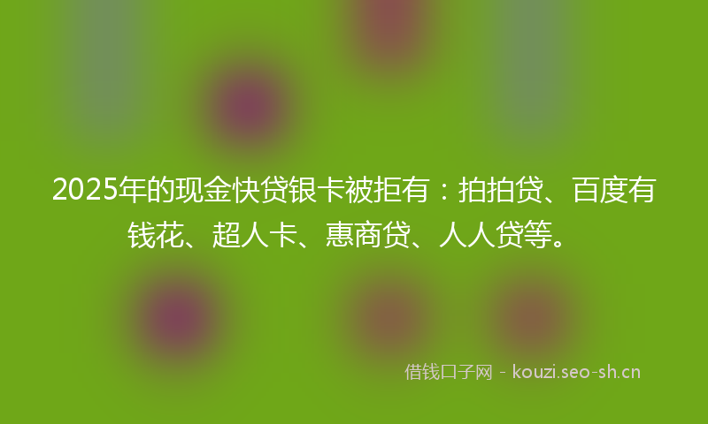 2025年的现金快贷银卡被拒有：拍拍贷、百度有钱花、超人卡、惠商贷、人人贷等。