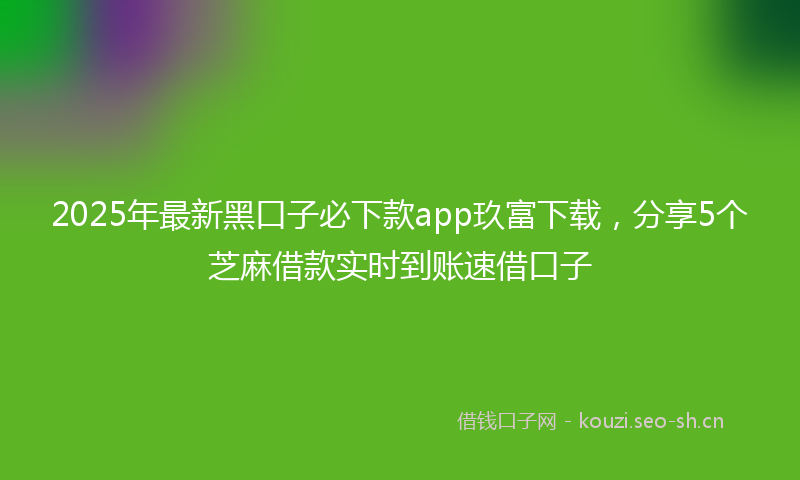 2025年最新黑口子必下款app玖富下载，分享5个芝麻借款实时到账速借口子