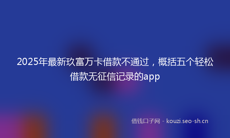 2025年最新玖富万卡借款不通过，概括五个轻松借款无征信记录的app