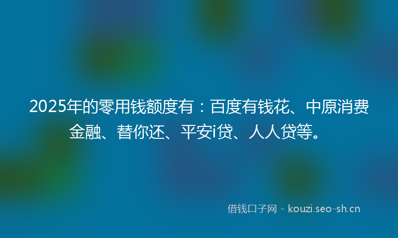 2025年的零用钱额度有：百度有钱花、中原消费金融、替你还、平安i贷、人人贷等。