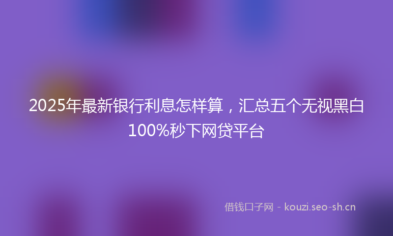 2025年最新银行利息怎样算，汇总五个无视黑白100%秒下网贷平台