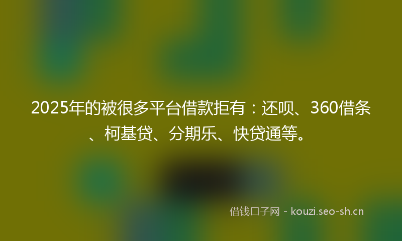 2025年的被很多平台借款拒有：还呗、360借条、柯基贷、分期乐、快贷通等。