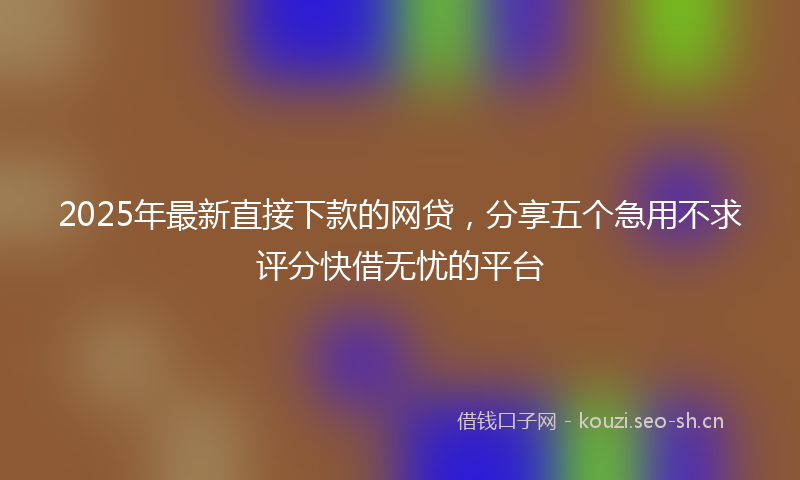 2025年最新直接下款的网贷，分享五个急用不求评分快借无忧的平台