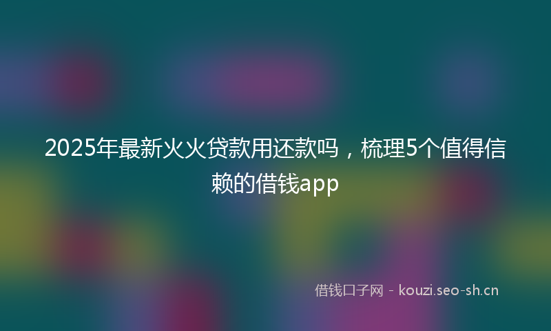 2025年最新火火贷款用还款吗，梳理5个值得信赖的借钱app