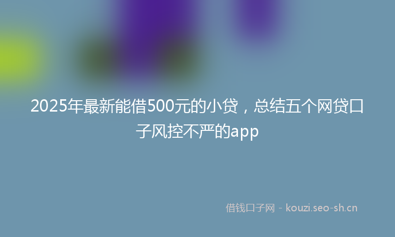 2025年最新能借500元的小贷，总结五个网贷口子风控不严的app