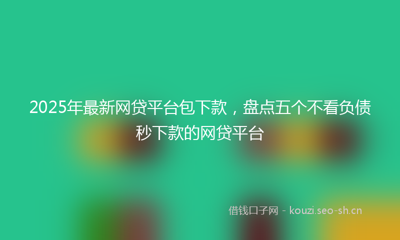 2025年最新网贷平台包下款，盘点五个不看负债秒下款的网贷平台