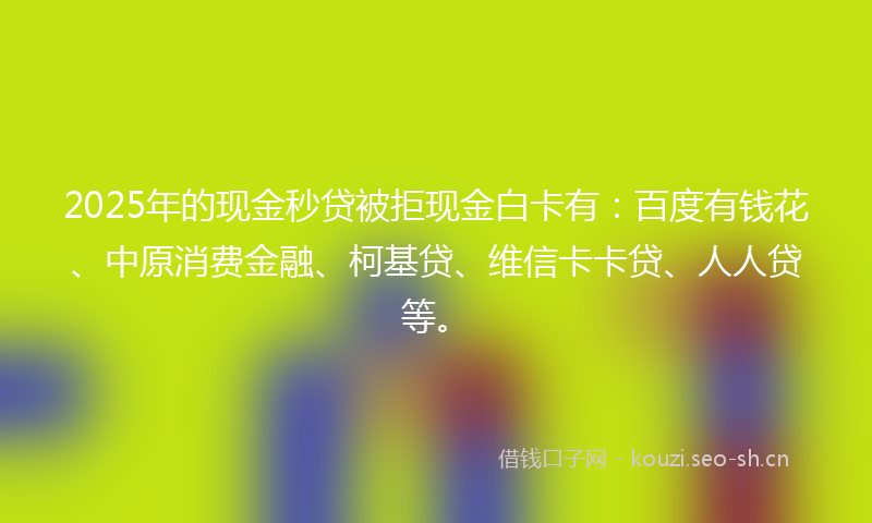 2025年的现金秒贷被拒现金白卡有：百度有钱花、中原消费金融、柯基贷、维信卡卡贷、人人贷等。