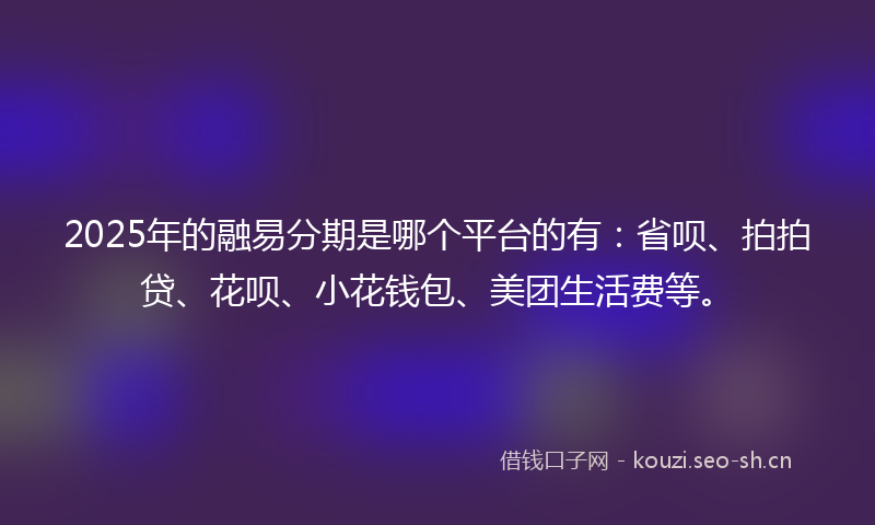 2025年的融易分期是哪个平台的有：省呗、拍拍贷、花呗、小花钱包、美团生活费等。