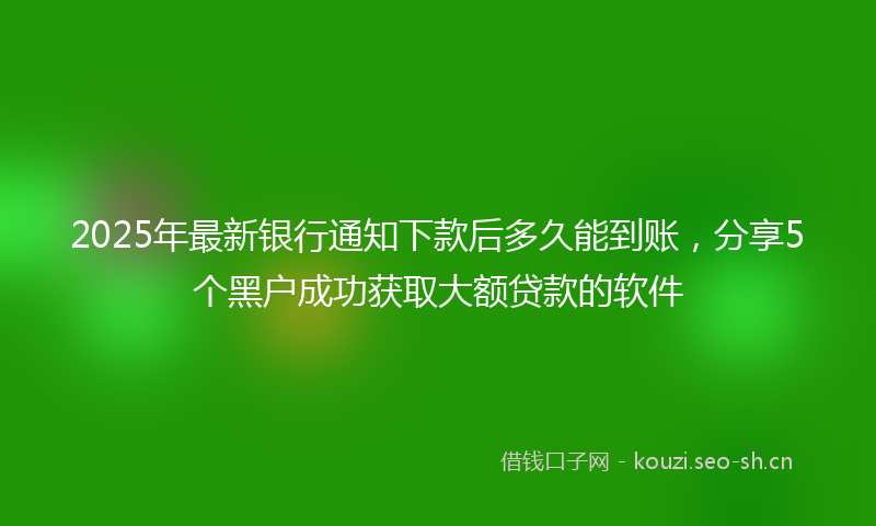 2025年最新银行通知下款后多久能到账，分享5个黑户成功获取大额贷款的软件