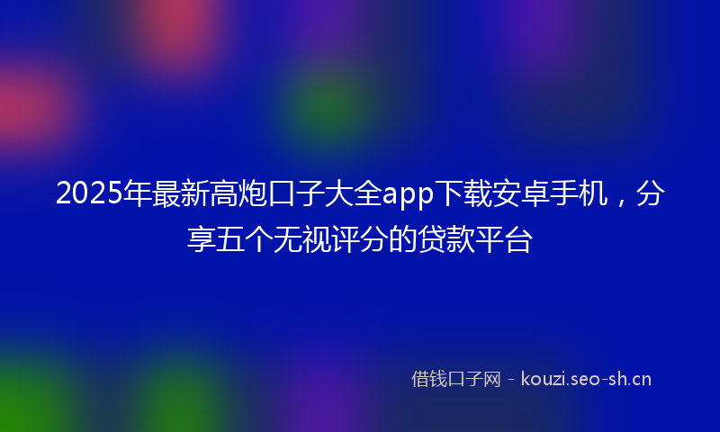 2025年最新高炮口子大全app下载安卓手机，分享五个无视评分的贷款平台