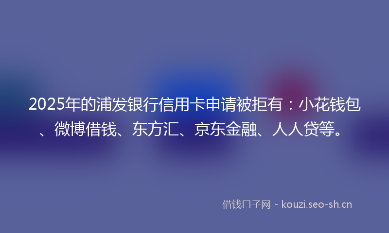 2025年的浦发银行信用卡申请被拒有：小花钱包、微博借钱、东方汇、京东金融、人人贷等。