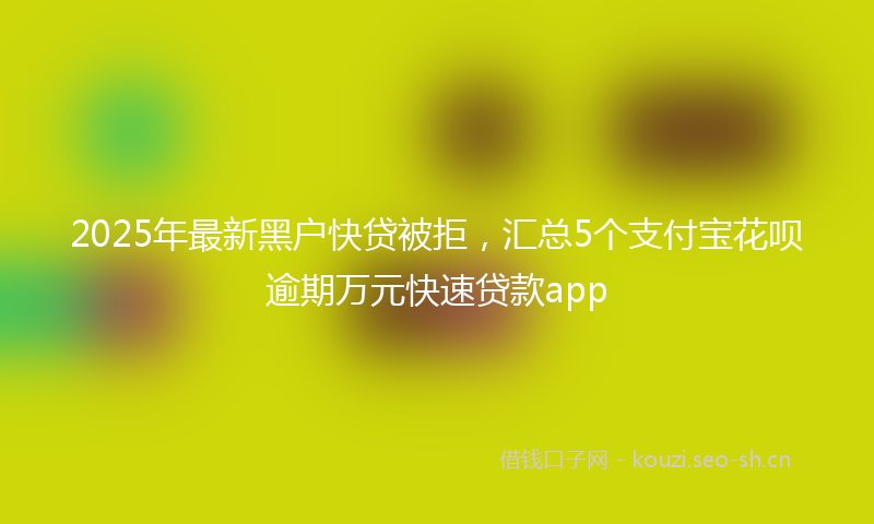 2025年最新黑户快贷被拒，汇总5个支付宝花呗逾期万元快速贷款app