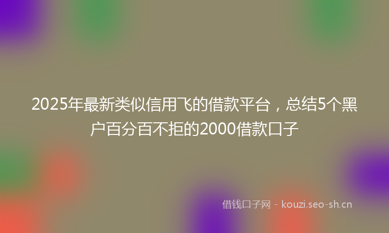 2025年最新类似信用飞的借款平台，总结5个黑户百分百不拒的2000借款口子