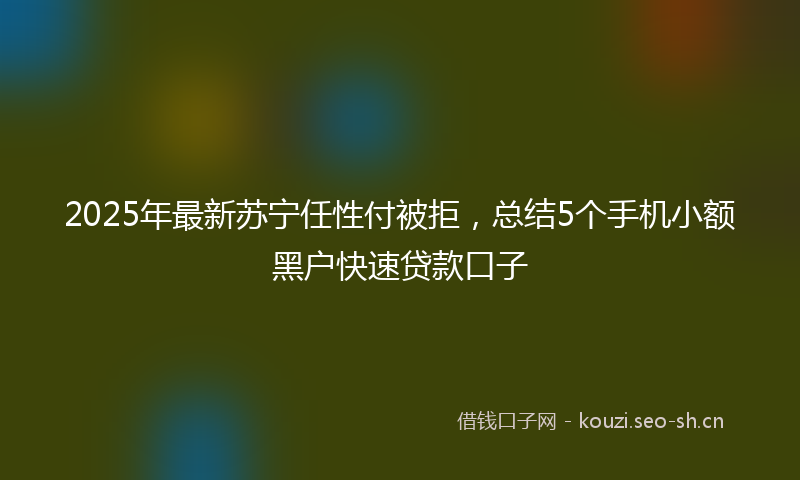 2025年最新苏宁任性付被拒，总结5个手机小额黑户快速贷款口子