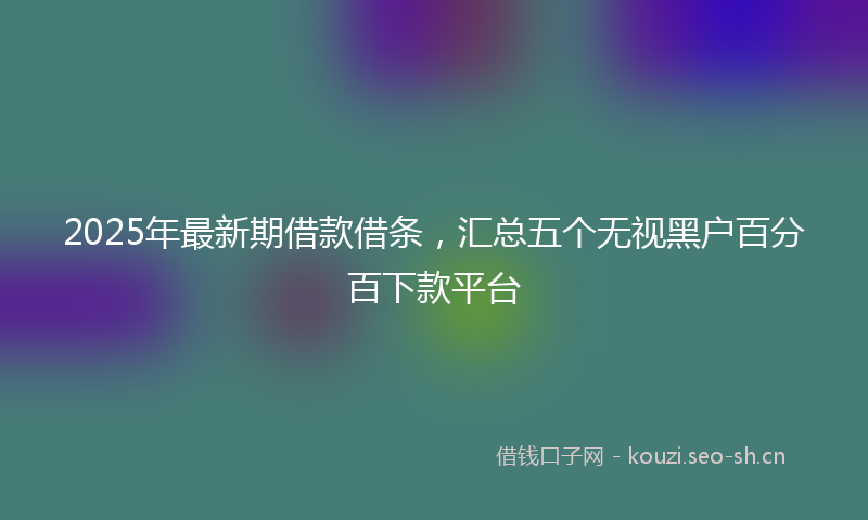 2025年最新期借款借条，汇总五个无视黑户百分百下款平台