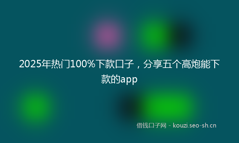 2025年热门100%下款口子，分享五个高炮能下款的app