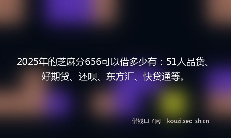 2025年的芝麻分656可以借多少有：51人品贷、好期贷、还呗、东方汇、快贷通等。