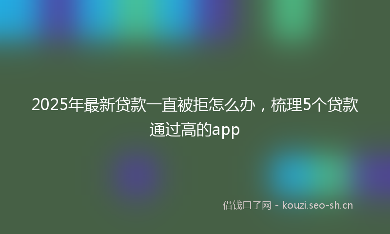 2025年最新贷款一直被拒怎么办，梳理5个贷款通过高的app