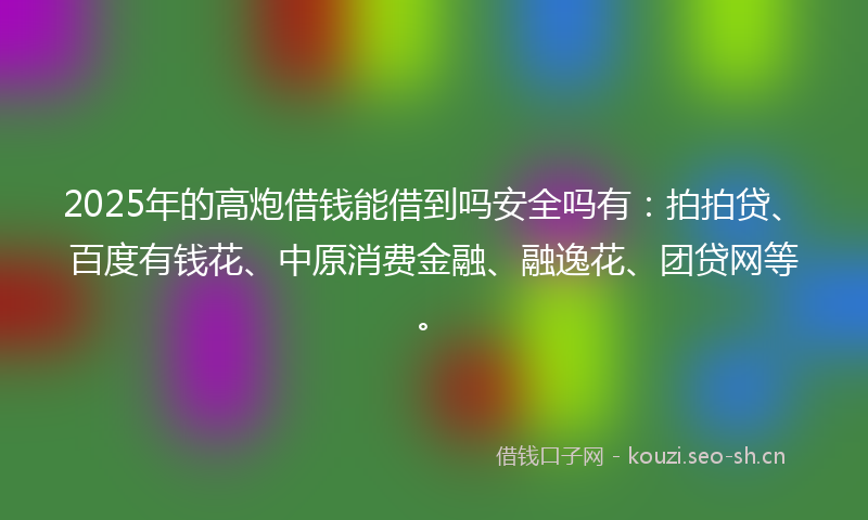 2025年的高炮借钱能借到吗安全吗有：拍拍贷、百度有钱花、中原消费金融、融逸花、团贷网等。