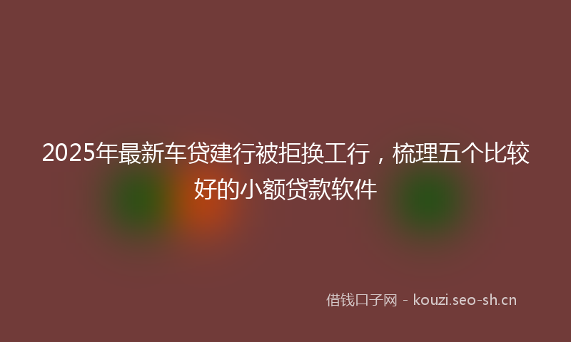 2025年最新车贷建行被拒换工行，梳理五个比较好的小额贷款软件
