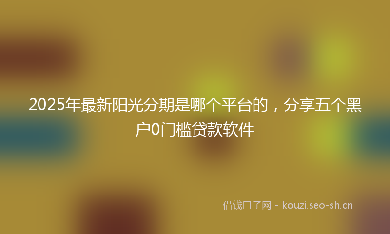 2025年最新阳光分期是哪个平台的，分享五个黑户0门槛贷款软件