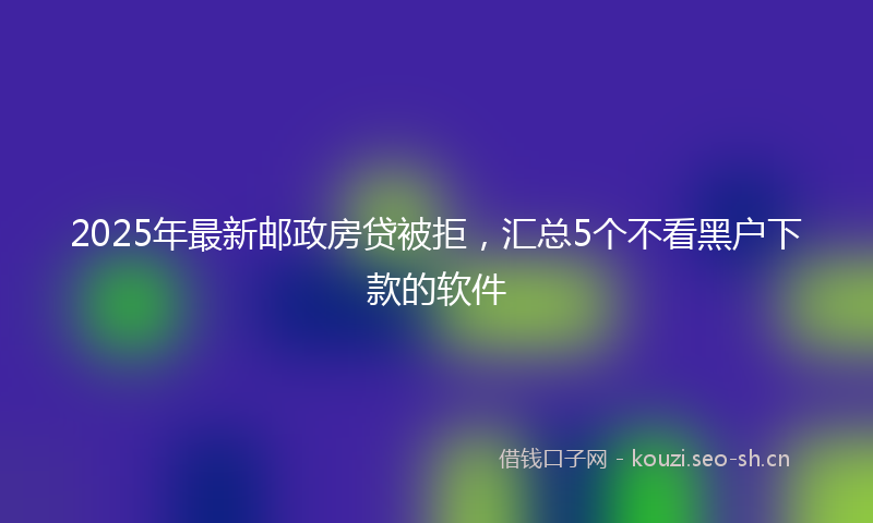2025年最新邮政房贷被拒，汇总5个不看黑户下款的软件