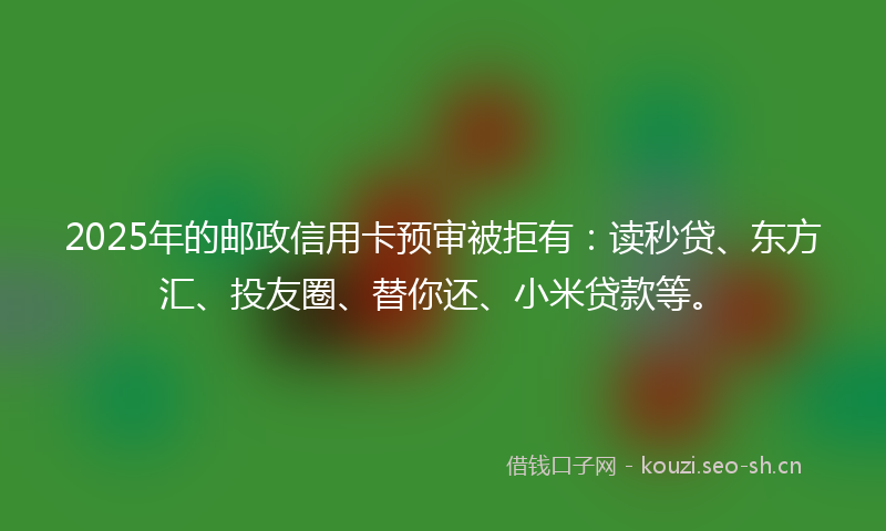 2025年的邮政信用卡预审被拒有：读秒贷、东方汇、投友圈、替你还、小米贷款等。