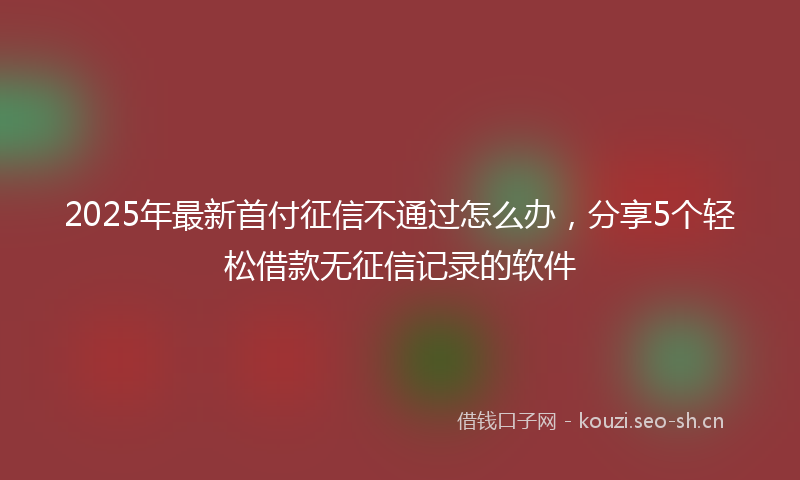 2025年最新首付征信不通过怎么办，分享5个轻松借款无征信记录的软件