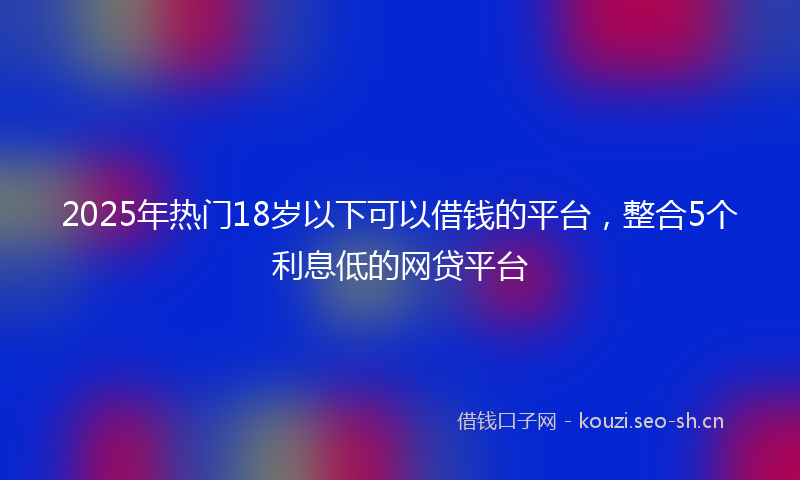 2025年热门18岁以下可以借钱的平台，整合5个利息低的网贷平台