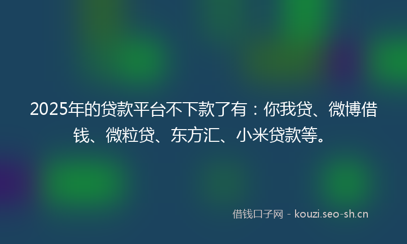 2025年的贷款平台不下款了有：你我贷、微博借钱、微粒贷、东方汇、小米贷款等。