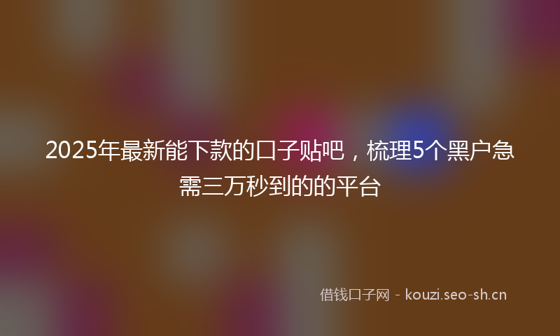 2025年最新能下款的口子贴吧，梳理5个黑户急需三万秒到的的平台