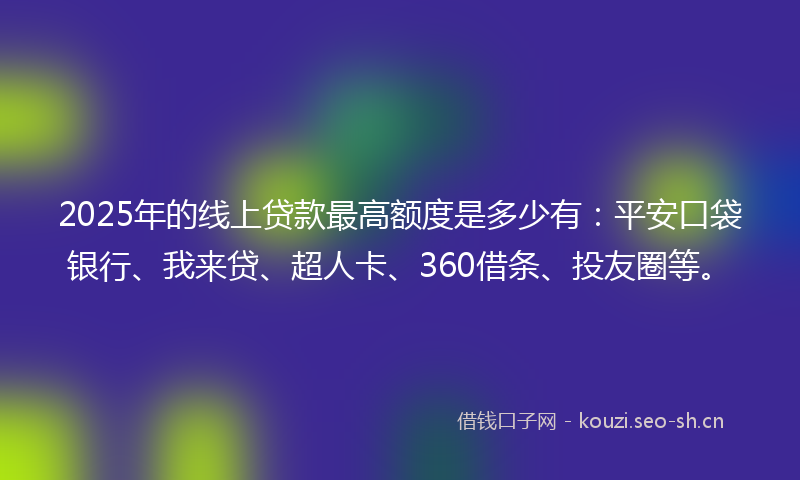 2025年的线上贷款最高额度是多少有：平安口袋银行、我来贷、超人卡、360借条、投友圈等。
