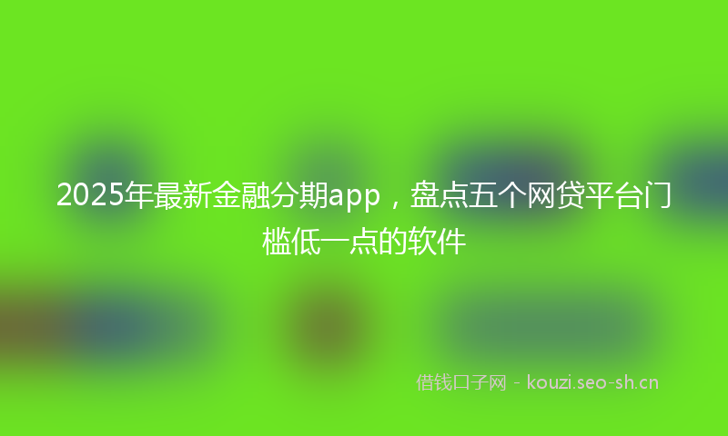 2025年最新金融分期app，盘点五个网贷平台门槛低一点的软件