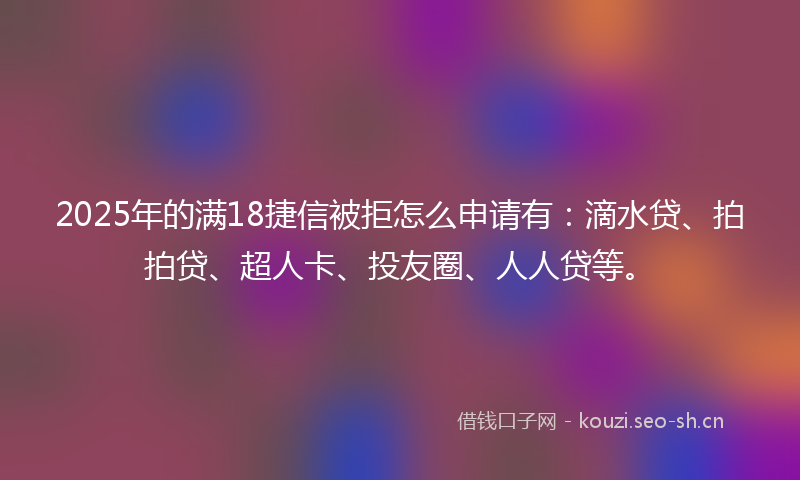 2025年的满18捷信被拒怎么申请有：滴水贷、拍拍贷、超人卡、投友圈、人人贷等。