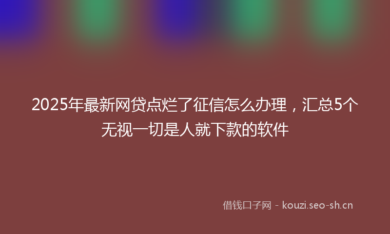 2025年最新网贷点烂了征信怎么办理，汇总5个无视一切是人就下款的软件